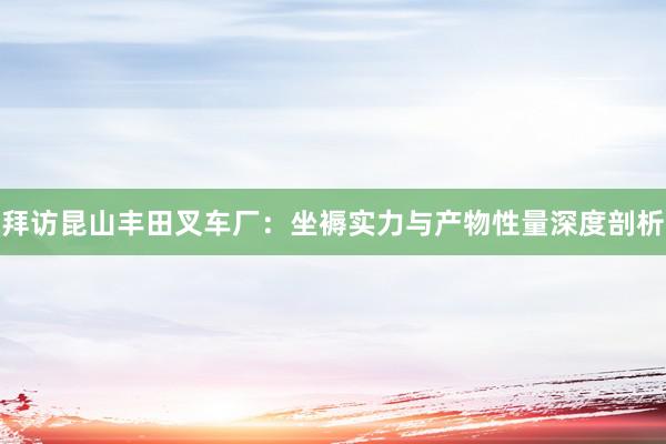 拜访昆山丰田叉车厂：坐褥实力与产物性量深度剖析